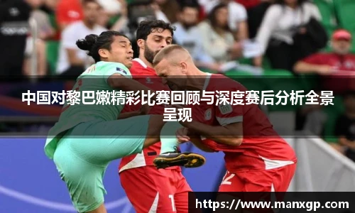 中国对黎巴嫩精彩比赛回顾与深度赛后分析全景呈现